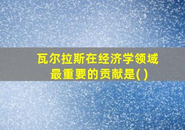 瓦尔拉斯在经济学领域最重要的贡献是( )